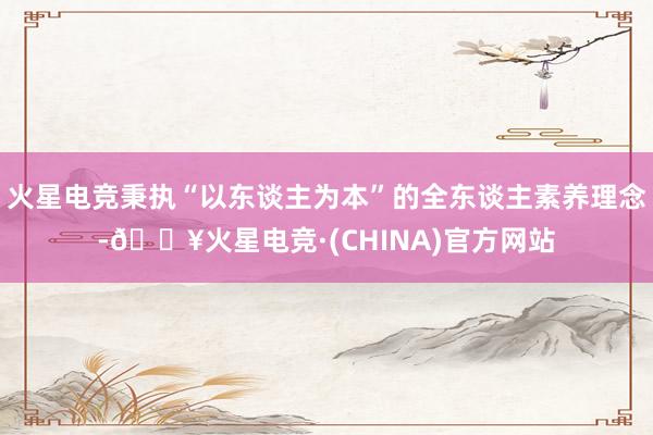 火星电竞秉执“以东谈主为本”的全东谈主素养理念-🔥火星电竞·(CHINA)官方网站
