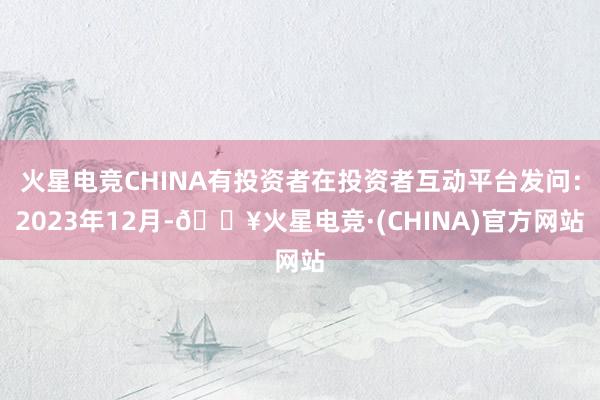 火星电竞CHINA有投资者在投资者互动平台发问：2023年12月-🔥火星电竞·(CHINA)官方网站