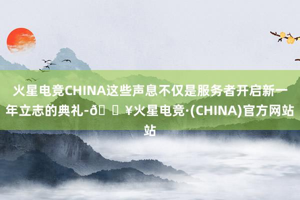火星电竞CHINA这些声息不仅是服务者开启新一年立志的典礼-🔥火星电竞·(CHINA)官方网站