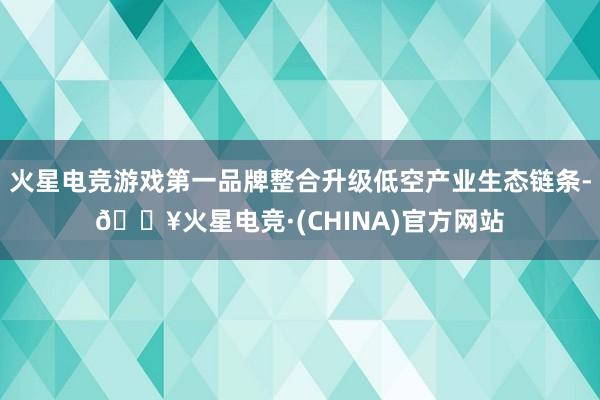 火星电竞游戏第一品牌整合升级低空产业生态链条-🔥火星电竞·(CHINA)官方网站