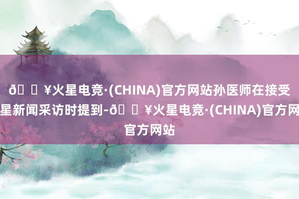 🔥火星电竞·(CHINA)官方网站孙医师在接受红星新闻采访时提到-🔥火星电竞·(CHINA)官方网站