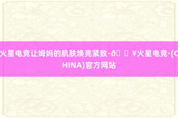 火星电竞让姆妈的肌肤焕亮紧致-🔥火星电竞·(CHINA)官方网站