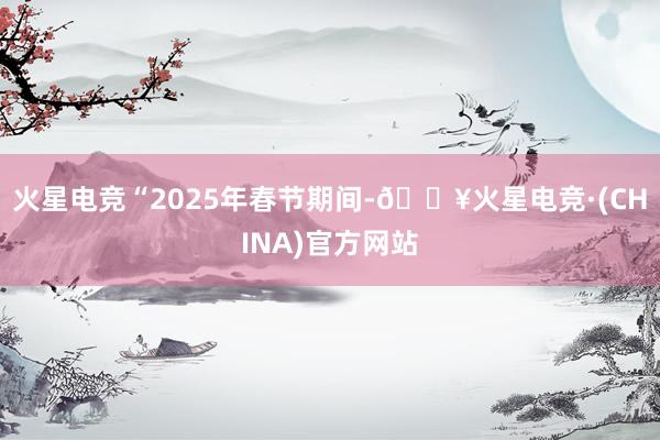 火星电竞“2025年春节期间-🔥火星电竞·(CHINA)官方网站
