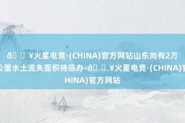 🔥火星电竞·(CHINA)官方网站山东尚有2万余平淡公里水土流失面积待惩办-🔥火星电竞·(CHINA)官方网站