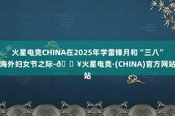 火星电竞CHINA在2025年学雷锋月和“三八”海外妇女节之际-🔥火星电竞·(CHINA)官方网站