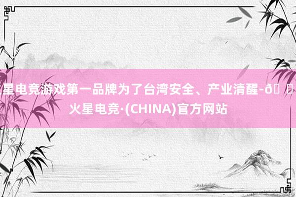 火星电竞游戏第一品牌为了台湾安全、产业清醒-🔥火星电竞·(CHINA)官方网站