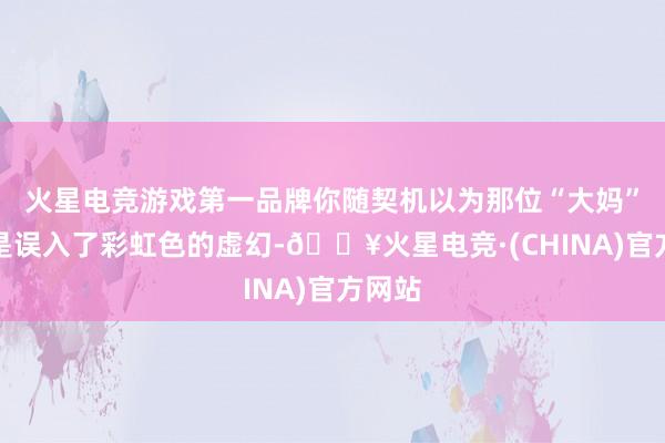 火星电竞游戏第一品牌你随契机以为那位“大妈”是不是误入了彩虹色的虚幻-🔥火星电竞·(CHINA)官方网站