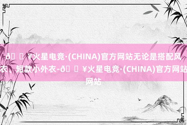 🔥火星电竞·(CHINA)官方网站无论是搭配风衣、短款小外衣-🔥火星电竞·(CHINA)官方网站
