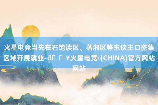 火星电竞当先在石饱读区、蒸湘区等东谈主口密集区域开展就业-🔥火星电竞·(CHINA)官方网站
