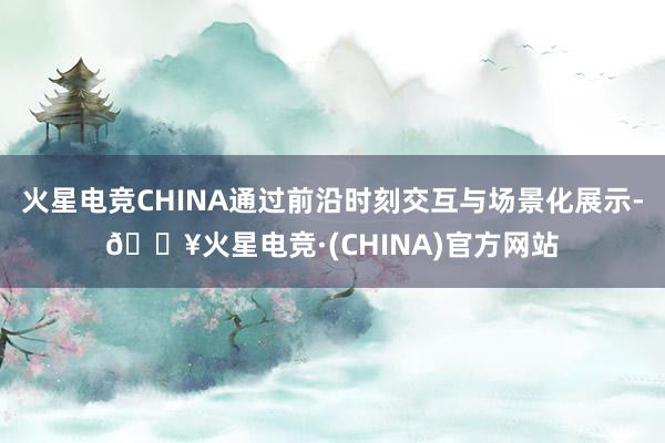 火星电竞CHINA通过前沿时刻交互与场景化展示-🔥火星电竞·(CHINA)官方网站