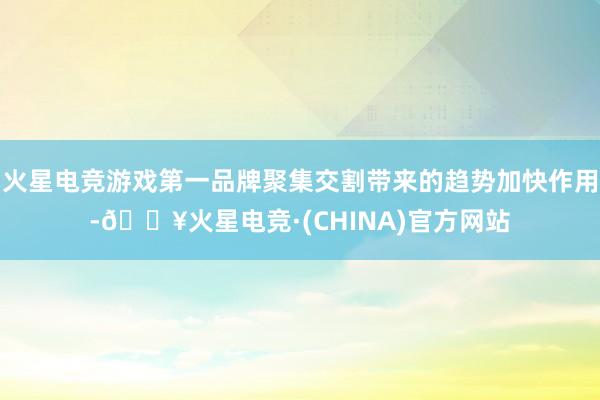 火星电竞游戏第一品牌聚集交割带来的趋势加快作用-🔥火星电竞·(CHINA)官方网站