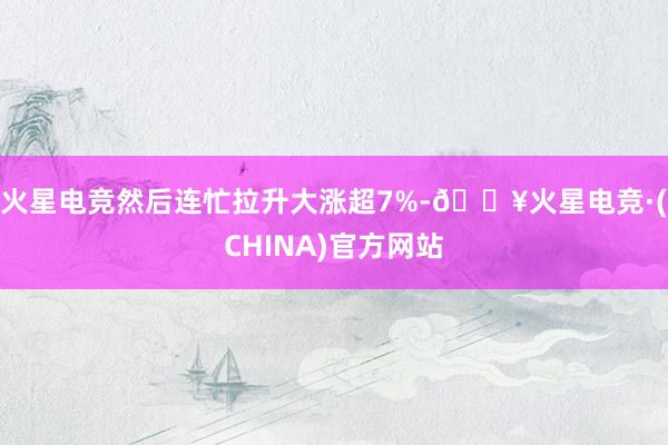 火星电竞然后连忙拉升大涨超7%-🔥火星电竞·(CHINA)官方网站