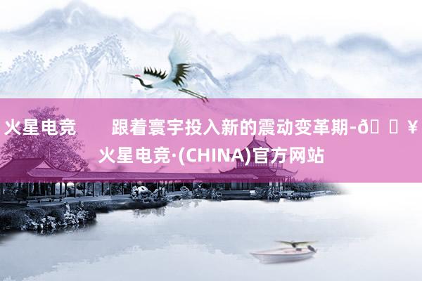 火星电竞       跟着寰宇投入新的震动变革期-🔥火星电竞·(CHINA)官方网站
