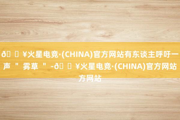 🔥火星电竞·(CHINA)官方网站有东谈主呼吁一声 ＂ 雾草 ＂ -🔥火星电竞·(CHINA)官方网站