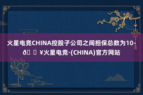 火星电竞CHINA控股子公司之间担保总数为10-🔥火星电竞·(CHINA)官方网站