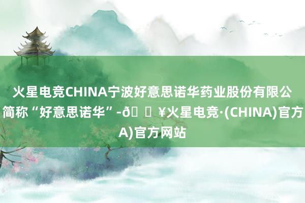 火星电竞CHINA宁波好意思诺华药业股份有限公司（简称“好意思诺华”-🔥火星电竞·(CHINA)官方网站