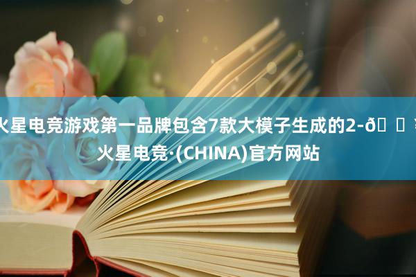 火星电竞游戏第一品牌包含7款大模子生成的2-🔥火星电竞·(CHINA)官方网站