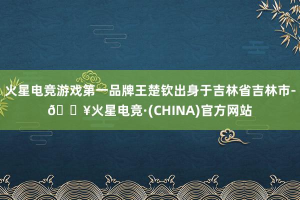 火星电竞游戏第一品牌王楚钦出身于吉林省吉林市-🔥火星电竞·(CHINA)官方网站