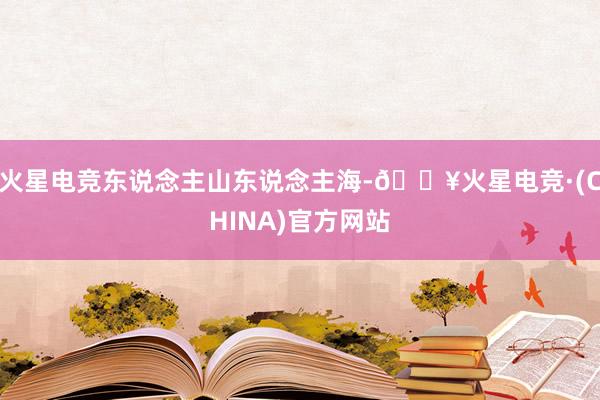 火星电竞东说念主山东说念主海-🔥火星电竞·(CHINA)官方网站