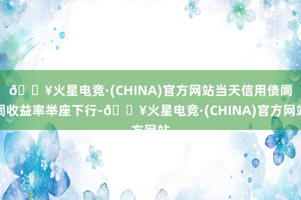 🔥火星电竞·(CHINA)官方网站当天信用债阛阓收益率举座下行-🔥火星电竞·(CHINA)官方网站