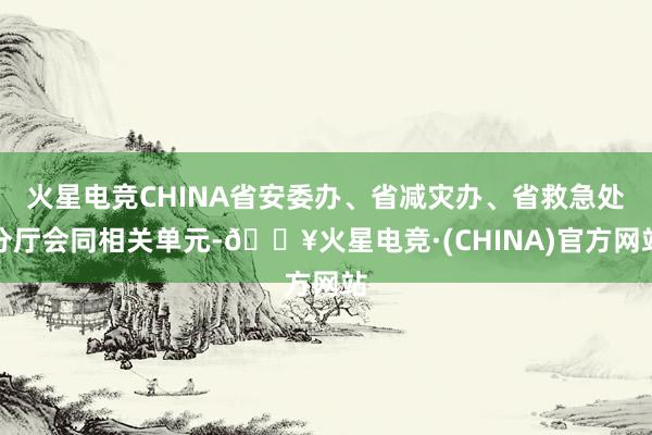 火星电竞CHINA省安委办、省减灾办、省救急处分厅会同相关单元-🔥火星电竞·(CHINA)官方网站