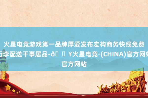 火星电竞游戏第一品牌厚爱发布宏构商务快线免费行李配送干事居品-🔥火星电竞·(CHINA)官方网站