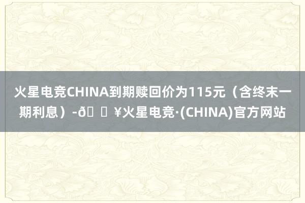 火星电竞CHINA到期赎回价为115元（含终末一期利息）-🔥火星电竞·(CHINA)官方网站