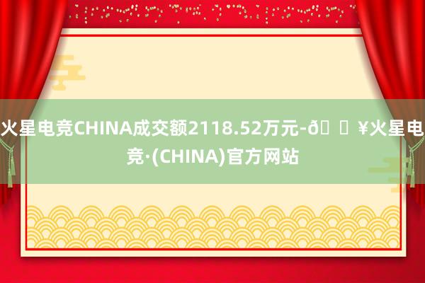 火星电竞CHINA成交额2118.52万元-🔥火星电竞·(CHINA)官方网站