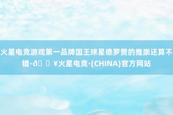 火星电竞游戏第一品牌国王球星德罗赞的推崇还算不错-🔥火星电竞·(CHINA)官方网站