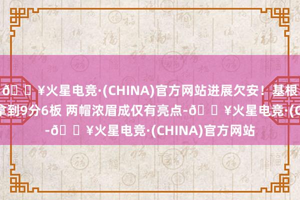 🔥火星电竞·(CHINA)官方网站进展欠安！基根-穆雷9投仅3中拿到9分6板 两帽浓眉成仅有亮点-🔥火星电竞·(CHINA)官方网站