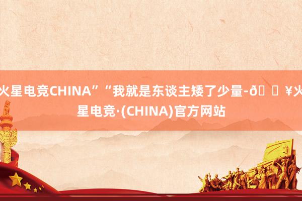 火星电竞CHINA”“我就是东谈主矮了少量-🔥火星电竞·(CHINA)官方网站