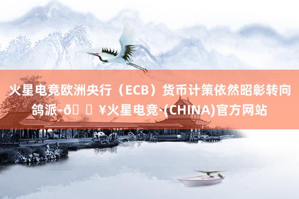 火星电竞欧洲央行（ECB）货币计策依然昭彰转向鸽派-🔥火星电竞·(CHINA)官方网站