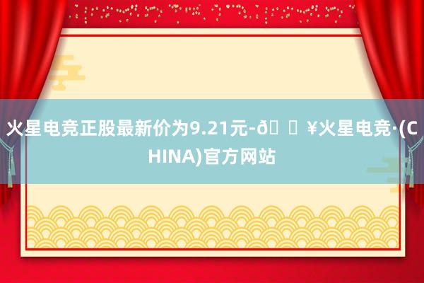 火星电竞正股最新价为9.21元-🔥火星电竞·(CHINA)官方网站