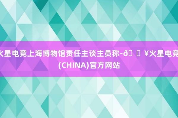 火星电竞上海博物馆责任主谈主员称-🔥火星电竞·(CHINA)官方网站