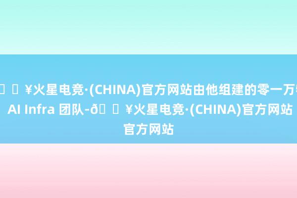 🔥火星电竞·(CHINA)官方网站由他组建的零一万物 AI Infra 团队-🔥火星电竞·(CHINA)官方网站