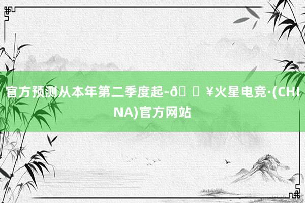 官方预测从本年第二季度起-🔥火星电竞·(CHINA)官方网站