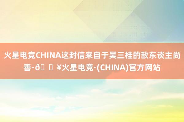 火星电竞CHINA这封信来自于吴三桂的敌东谈主尚善-🔥火星电竞·(CHINA)官方网站