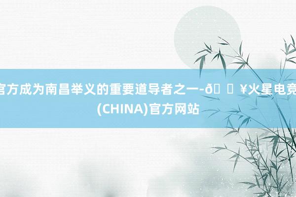 官方成为南昌举义的重要道导者之一-🔥火星电竞·(CHINA)官方网站