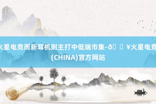 火星电竞而新耳机则主打中低端市集-🔥火星电竞·(CHINA)官方网站