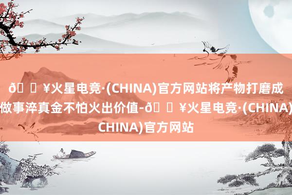 🔥火星电竞·(CHINA)官方网站将产物打磨成作品、把做事淬真金不怕火出价值-🔥火星电竞·(CHINA)官方网站