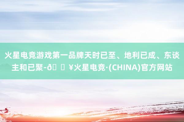 火星电竞游戏第一品牌天时已至、地利已成、东谈主和已聚-🔥火星电竞·(CHINA)官方网站