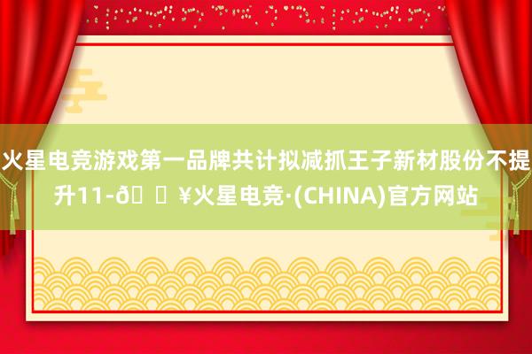 火星电竞游戏第一品牌共计拟减抓王子新材股份不提升11-🔥火星电竞·(CHINA)官方网站