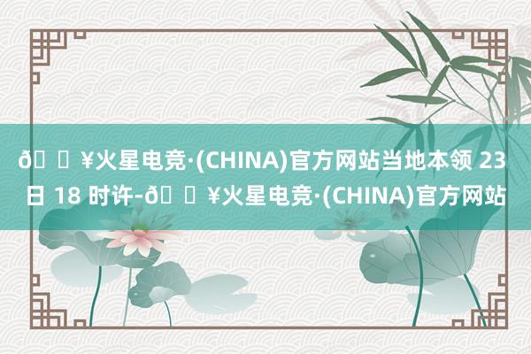 🔥火星电竞·(CHINA)官方网站当地本领 23 日 18 时许-🔥火星电竞·(CHINA)官方网站