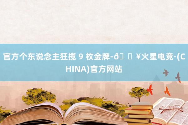 官方个东说念主狂揽 9 枚金牌-🔥火星电竞·(CHINA)官方网站
