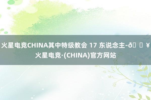 火星电竞CHINA其中特级教会 17 东说念主-🔥火星电竞·(CHINA)官方网站