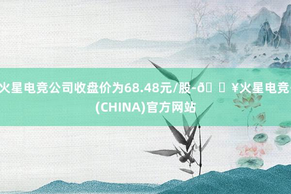 火星电竞公司收盘价为68.48元/股-🔥火星电竞·(CHINA)官方网站