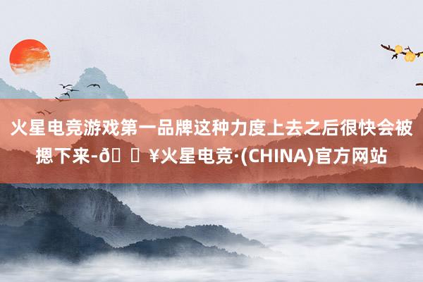 火星电竞游戏第一品牌这种力度上去之后很快会被摁下来-🔥火星电竞·(CHINA)官方网站