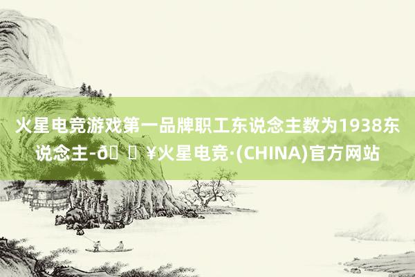 火星电竞游戏第一品牌职工东说念主数为1938东说念主-🔥火星电竞·(CHINA)官方网站
