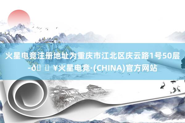 火星电竞注册地址为重庆市江北区庆云路1号50层-🔥火星电竞·(CHINA)官方网站