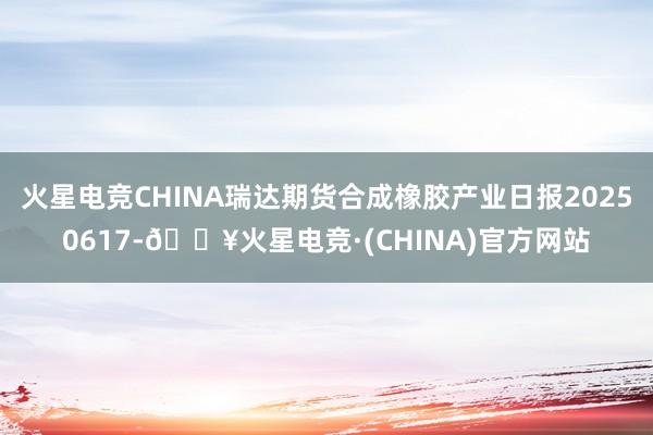火星电竞CHINA瑞达期货合成橡胶产业日报20250617-🔥火星电竞·(CHINA)官方网站